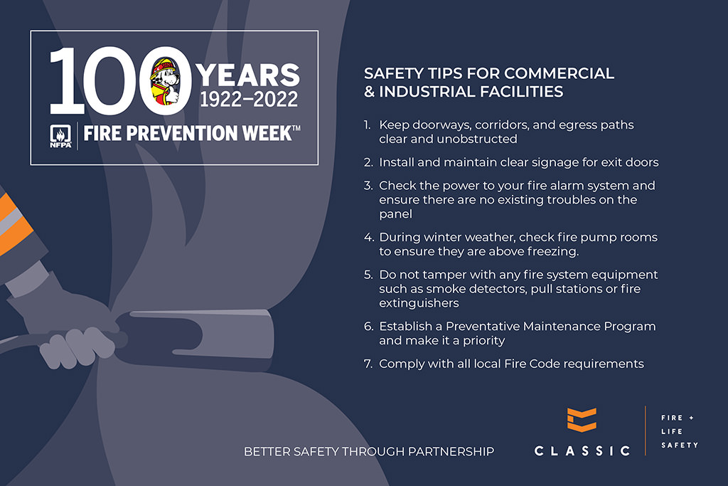 Safety Tips for Commercial & Industrial Facilities 1. Keep doorways, corridors and egress paths clear and unobstructed. 2. Install and maintain clear signage for exit doors. 3. Check the power to your fire alarm system and ensure there are no existing troubles on the panel. 4. During winter weather, check fire pump rooms to ensure they are above freezing. 5. Do not tamper with any fire system equipment suck as smoke detectors, pull stations or fire extinguishers. 6. Establish a Preventative Maintenance Program and make it a priority. 7. Comply with all local Fire Code requirements. 